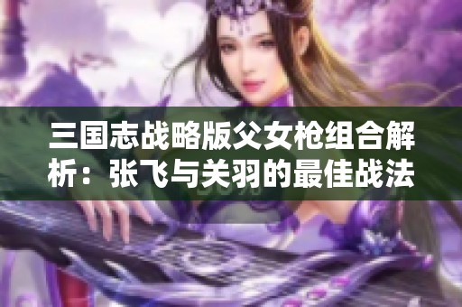 三国志战略版父女枪组合解析：张飞与关羽的最佳战法推荐