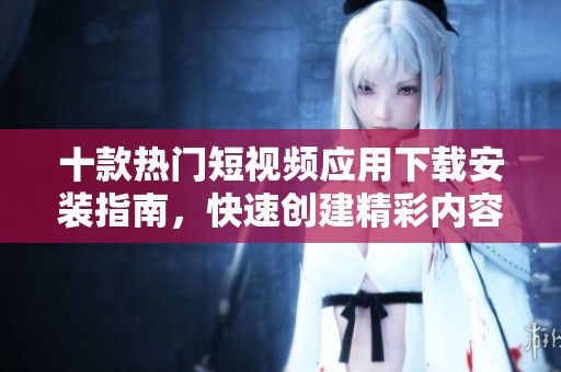 十款热门短视频应用下载安装指南，快速创建精彩内容