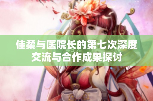 佳柔与医院长的第七次深度交流与合作成果探讨