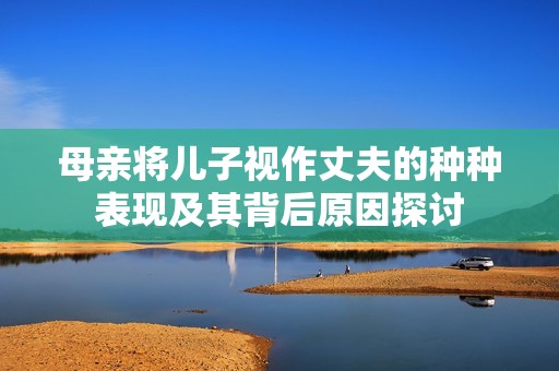 母亲将儿子视作丈夫的种种表现及其背后原因探讨