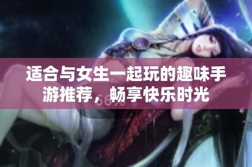 适合与女生一起玩的趣味手游推荐，畅享快乐时光