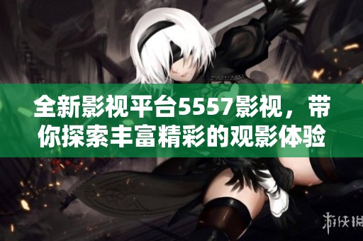 全新影视平台5557影视，带你探索丰富精彩的观影体验