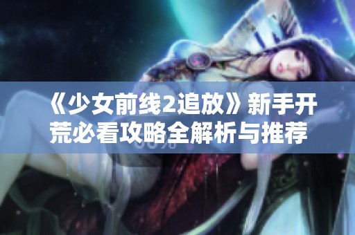 《少女前线2追放》新手开荒必看攻略全解析与推荐