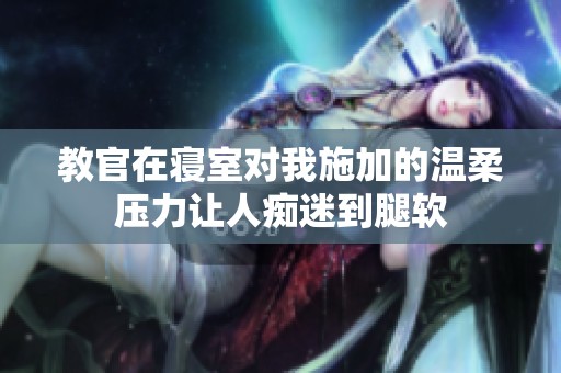 教官在寝室对我施加的温柔压力让人痴迷到腿软