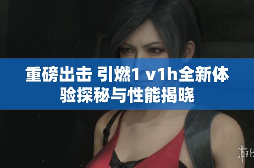 重磅出击 引燃1 v1h全新体验探秘与性能揭晓