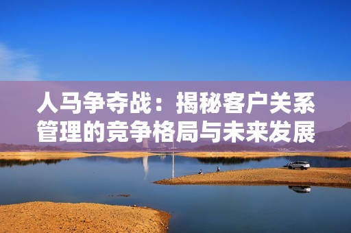 人马争夺战：揭秘客户关系管理的竞争格局与未来发展