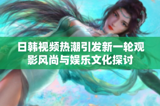 日韩视频热潮引发新一轮观影风尚与娱乐文化探讨