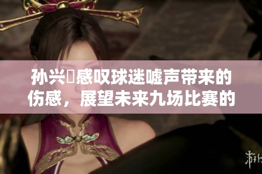 孙兴慜感叹球迷嘘声带来的伤感，展望未来九场比赛的机会