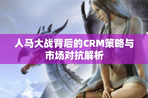 人马大战背后的CRM策略与市场对抗解析