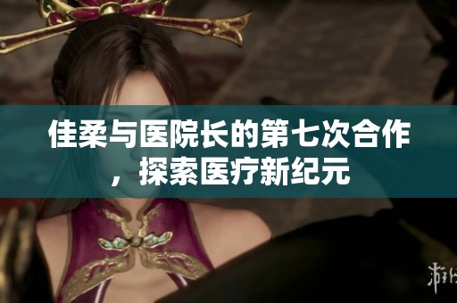 佳柔与医院长的第七次合作，探索医疗新纪元