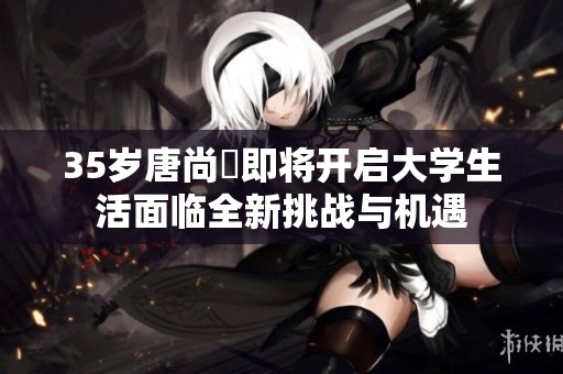 35岁唐尚珺即将开启大学生活面临全新挑战与机遇