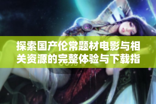 探索国产伦常题材电影与相关资源的完整体验与下载指南