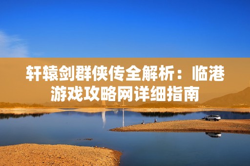 轩辕剑群侠传全解析：临港游戏攻略网详细指南