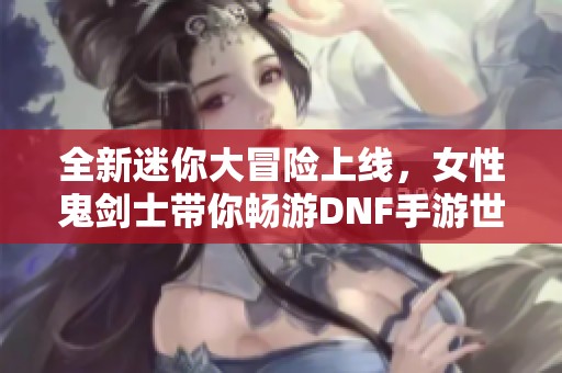 全新迷你大冒险上线，女性鬼剑士带你畅游DNF手游世界！