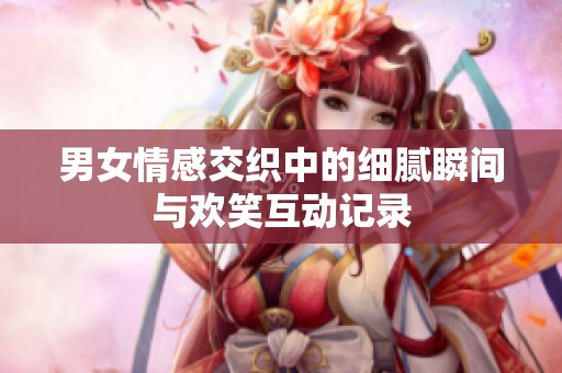 男女情感交织中的细腻瞬间与欢笑互动记录