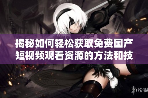 揭秘如何轻松获取免费国产短视频观看资源的方法和技巧