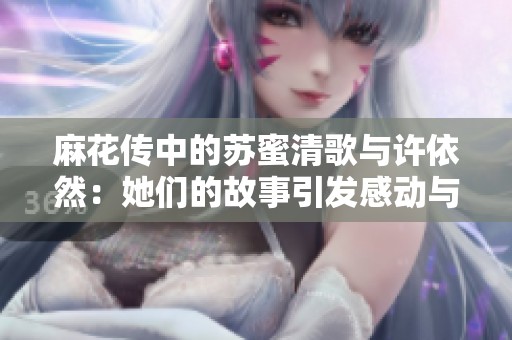 麻花传中的苏蜜清歌与许依然：她们的故事引发感动与共鸣