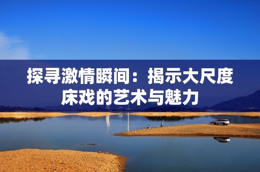 探寻激情瞬间：揭示大尺度床戏的艺术与魅力