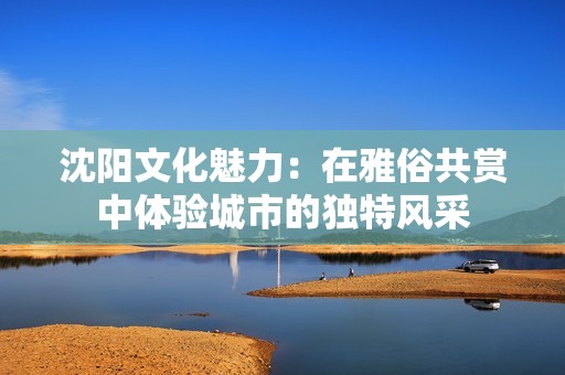 沈阳文化魅力：在雅俗共赏中体验城市的独特风采