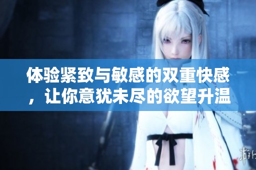 体验紧致与敏感的双重快感，让你意犹未尽的欲望升温