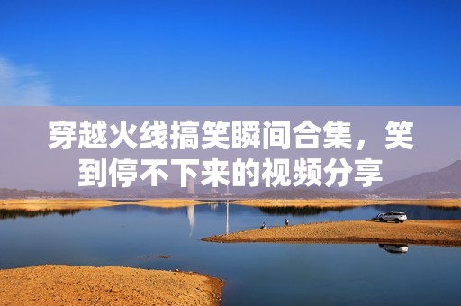 穿越火线搞笑瞬间合集,笑到停不下来的视频分享 穿越火线搞笑瞬间合集,笑到停不下来的视频分享