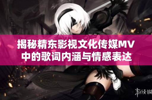 揭秘精东影视文化传媒MV中的歌词内涵与情感表达