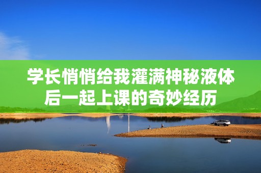 学长悄悄给我灌满神秘液体后一起上课的奇妙经历