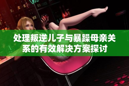 处理叛逆儿子与暴躁母亲关系的有效解决方案探讨