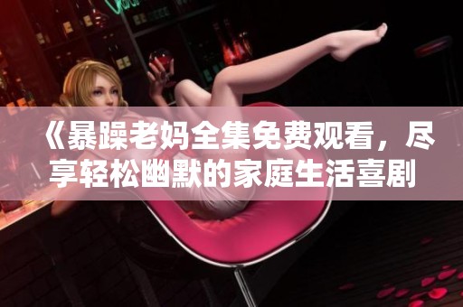 《暴躁老妈全集免费观看，尽享轻松幽默的家庭生活喜剧》