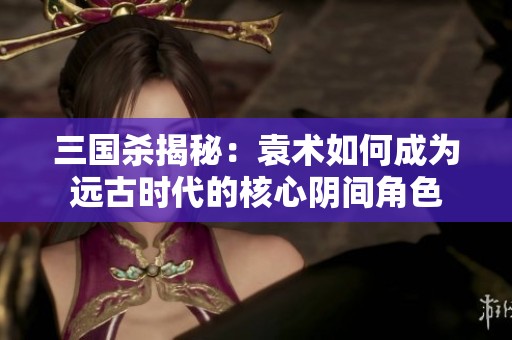 三国杀揭秘：袁术如何成为远古时代的核心阴间角色