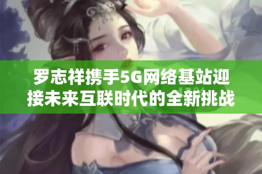 罗志祥携手5G网络基站迎接未来互联时代的全新挑战