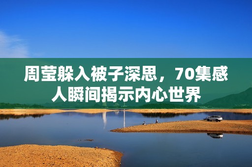 周莹躲入被子深思，70集感人瞬间揭示内心世界