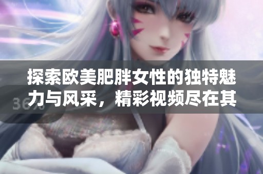 探索欧美肥胖女性的独特魅力与风采，精彩视频尽在其中