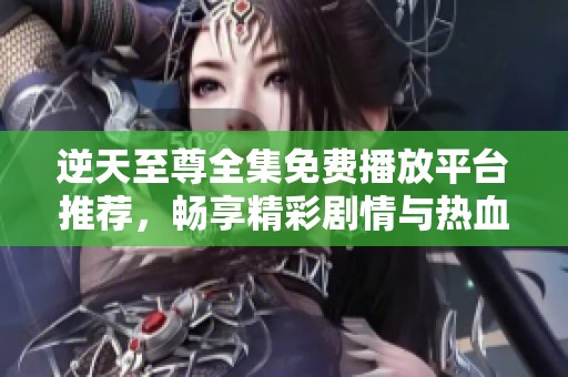 逆天至尊全集免费播放平台推荐，畅享精彩剧情与热血冒险