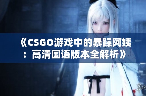 《CSGO游戏中的暴躁阿姨：高清国语版本全解析》