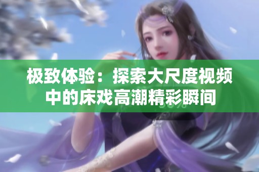 极致体验：探索大尺度视频中的床戏高潮精彩瞬间