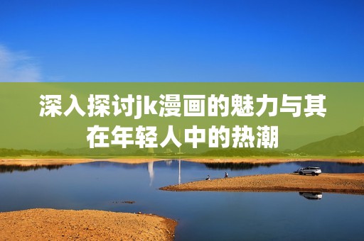 深入探讨jk漫画的魅力与其在年轻人中的热潮
