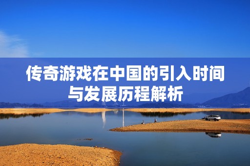 传奇游戏在中国的引入时间与发展历程解析