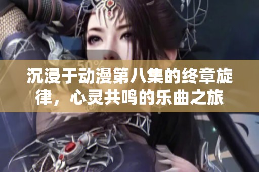 沉浸于动漫第八集的终章旋律，心灵共鸣的乐曲之旅