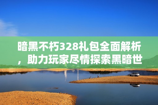 暗黑不朽328礼包全面解析，助力玩家尽情探索黑暗世界