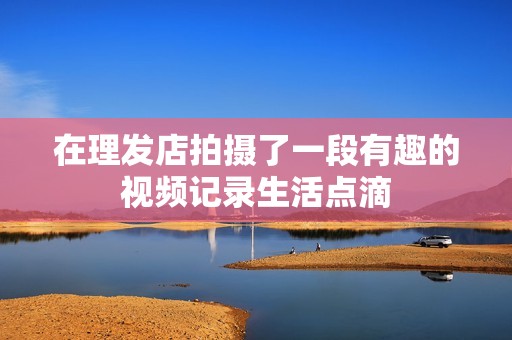在理发店拍摄了一段有趣的视频记录生活点滴