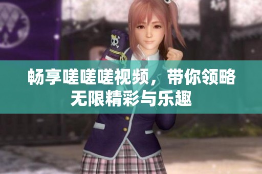畅享嗟嗟嗟视频，带你领略无限精彩与乐趣
