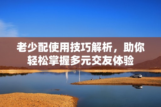 老少配使用技巧解析，助你轻松掌握多元交友体验