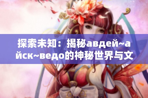 探索未知：揭秘авдей~айск~ведо的神秘世界与文化背景