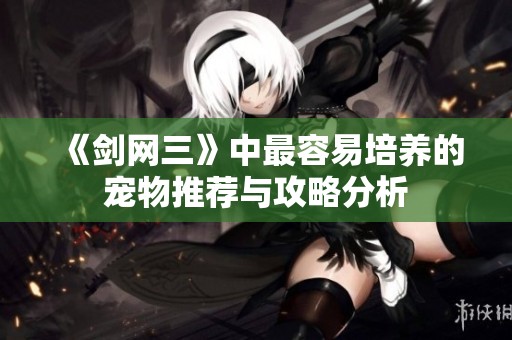 《剑网三》中最容易培养的宠物推荐与攻略分析