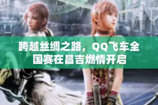 跨越丝绸之路，QQ飞车全国赛在昌吉燃情开启