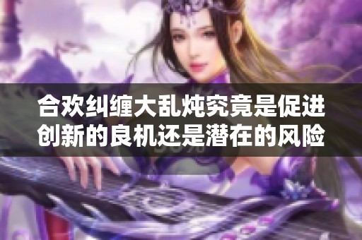 合欢纠缠大乱炖究竟是促进创新的良机还是潜在的风险陷阱