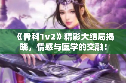 《骨科1v2》精彩大结局揭晓，情感与医学的交融！