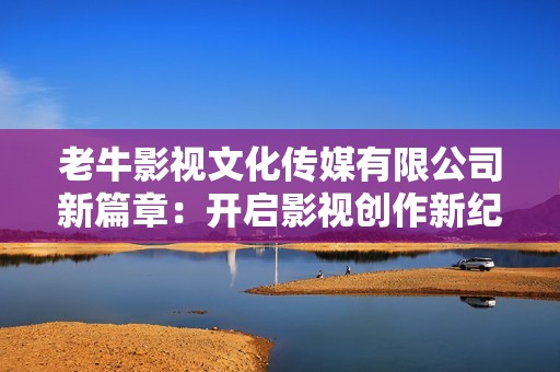 老牛影视文化传媒有限公司新篇章：开启影视创作新纪元