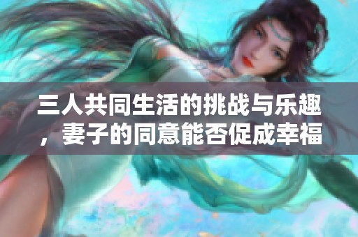 三人共同生活的挑战与乐趣，妻子的同意能否促成幸福家庭